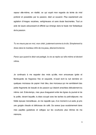 9 
vapeur elle-même, en réalité, ce qui voyait mon regarde de teinte de miel profond et possédée par la passion, était un souvenir. Plus exactement une agitation d’images vocatives, vertigineuses et sans doute fascinantes. Tout un acte de luxure adoucissant et effréné qui émerge dans la haute mer fantastique de la passion. 
Tu ne meurs pas en moi, mon chéri, justement comme tu le dis. Simplement tu rêves dans le manteau infini de ma peau, désirant la tienne. 
Parce que quand le désir est partagé, la vie se replie sur elle-même et devient infinie. 
Je continuais à me rappeler des mots qu’elle, mon amoureuse ignée et flamboyante de fragrance fine et exquisité, m’avait écrit la nuit dernière en quelques morceaux de papier irisé bleu, des morceaux qui me semblaient des petits fragments de beauté et de passion qui étaient arrachées délicatement du même ciel. Entre-temps, mes yeux divaguaient entre les lignes du journal et de la poêle, devant laquelle, tu étais occupé avec les taches du petit-déjeuner, ma fidèle épouse merveilleuse. Je me rappelle que, d’un moment à un autre, je pris une gorgée chaude et délicieuse de café. Sa saveur joua soudainement dans mes papilles gustatives et voltigea sur les courbures plus intimes de ma mémoire. 
 