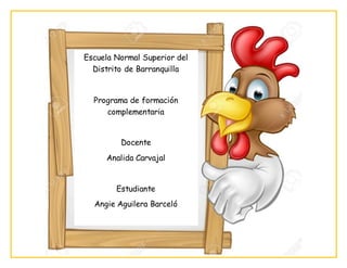 Escuela Normal Superior del
Distrito de Barranquilla
Programa de formación
complementaria
Docente
Analida Carvajal
Estudiante
Angie Aguilera Barceló
 