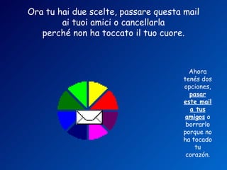 Ora tu hai due scelte, passare questa mail
        ai tuoi amici o cancellarla
   perché non ha toccato il tuo cuore.



                                        Ahora
                                      tenés dos
                                      opciones,
                                        pasar
                                      este mail
                                        a tus
                                       amigos o
                                       borrarlo
                                      porque no
                                      ha tocado
                                          tu
                                       corazón.
 