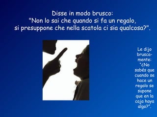 Disse in modo brusco:
      "Non lo sai che quando si fa un regalo,
si presuppone che nella scatola ci sia qualcosa?".


                                             Le dijo
                                             brusca-
                                             mente:
                                               “¿No
                                            sabés que
                                            cuando se
                                             hace un
                                            regalo se
                                             supone
                                            que en la
                                            caja haya
                                              algo?”.
 