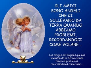 GLI AMICI 
SONO ANGELI 
CHE CI 
SOLLEVANO DA 
TERRA QUANDO 
ABBIAMO 
PROBLEMI, 
RICORDANDOCI 
COME VOLARE... 
Los amigos son ángeles que nos 
levantan de la tierra cuando 
tenemos problemas, 
recordándonos como volar.... 
 