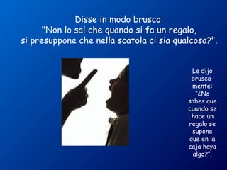 Disse in modo brusco: 
"Non lo sai che quando si fa un regalo, 
si presuppone che nella scatola ci sia qualcosa?". 
Le dijo 
brusca-mente: 
“¿No 
sabes que 
cuando se 
hace un 
regalo se 
supone 
que en la 
caja haya 
algo?”. 
 