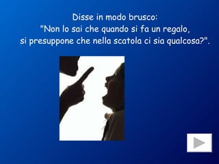 Disse in modo brusco: "Non lo sai che quando si fa un regalo, si presuppone che nella scatola ci sia qualcosa?". 