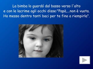 La bimba lo guardó dal basso verso l'alto e con le lacrime agli occhi disse:"Papà,...non è vuota. Ho messo dentro tanti baci per te fino a riempirla". 