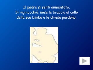 Il padre si sentí annientato. Si inginocchió, mise le braccia al collo della sua bimba e le chiese perdono. 