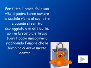 Per tutto il resto della sua vita, il padre tenne sempre la scatola vicino al suo letto e quando si sentiva scoraggiato o in difficoltà, apriva la scatola e tirava fuori 1 bacio immaginario ricordando l'amore che la bambina ci aveva messo dentro..... 