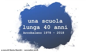 una scuola
lunga 40 anni
Arcobaleno 1978 - 2018
a cura di Marta Marchi – novembre 2018
 