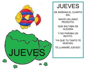 JUEVES
         DE MAÑANA EL CUARTO
                 DÍA,
           NACIÓ UN LINDO
             PECECITO,
           QUE SALTABA DE
              ALEGRÍA
           Y NO PARABA UN
               RATITO.
         “YA QUE TU TANTO TE
               MUEVES,
         TE LLAMARÉ JUEVES”.


JUEVES
 