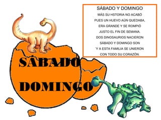 SÁBADO Y DOMINGO
           MÁS SU HSTORIA NO ACABÓ
          PUES UN HUEVO AÚN QUEDABA,
            ERA GRANDE Y SE ROMPIÓ
            JUSTO EL FIN DE SEMANA.
          DOS DINOSAURIOS NACIERON
            SÁBADO Y DOMINGO SON
          ´Y A ESTA FAMILIA SE UNIERON
            CON TODO SU CORAZÓN.


SÁBADO
DOMINGO
 