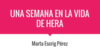UNA SEMANA EN LA VIDA
DE HERA
Marta Escrig Pérez
 
