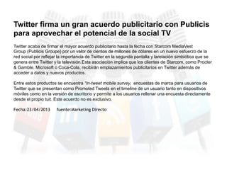 Twitter acaba de firmar el mayor acuerdo publicitario hasta la fecha con Starcom MediaVest
Group (Publicis Groupe) por un valor de cientos de millones de dólares en un nuevo esfuerzo de la
red social por reflejar la importancia de Twitter en la segunda pantalla y larelación simbiótica que se
genera entre Twitter y la televisión.Esta asociación implica que los clientes de Starcom, como Procter
& Gamble, Microsoft o Coca-Cola, recibirán emplazamientos publicitarios en Twitter además de
acceder a datos y nuevos productos.
Entre estos productos se encuentra “In-tweet mobile survey, encuestas de marca para usuarios de
Twitter que se presentan como Promoted Tweets en el timeline de un usuario tanto en dispositivos
móviles como en la versión de escritorio y permite a los usuarios rellenar una encuesta directamente
desde el propio tuit. Este acuerdo no es exclusivo.
Fecha:23/04/2013 fuente:Marketing Directo
Twitter firma un gran acuerdo publicitario con Publicis
para aprovechar el potencial de la social TV
 