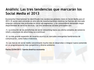 Euromonitor International ha identificado tres tendencias globales clave en Social Media para el
2013. El sector está entrando en otro año de transformaciones mientras las fuerzas del mercado
empujan mixturas más profundas en otros sub-segmentos, y los consumidores demandan mayor
disponibilidad de servicios técnicos. Las tres tendencias sociales principales son:
-1. La evolución de las plataformas de social networking hacia una oferta completa de comercio
retail y soluciones de advertising va a continuar.
-2. La más grande expansión de usuarios ocurrirá en mercados emergentes hambrientos de
comunicación, como India e Indonesia.
-3. Las marcas de social media concentrarán mucho más en desarrollar e integrar nuevo contenido
en un progresivamente más competitivo y diverso ambiente.
Fecha:22/04/2013 fuente:América economía
Análisis: Las tres tendencias que marcarán los
Social Media el 2013
 