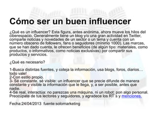 ¿Qué es un influencer? Esta figura, antes anónima, ahora mueve los hilos del
ciberespacio. Generalmente tiene un blog y/o una gran actividad en Twitter,
comparte noticias y novedades de un sector o un tema y cuenta con un
número obsceno de followers, fans o seguidores (mínimo 1000). Las marcas,
que se han dado cuenta, le ofrecen beneficios (de algún tipo: materiales, como
productos, o informativos, como noticias exclusivas) por compartir sus
productos y servicios.
¿Qué es necesario?
1-Busca distintas fuentes, y coteja la información, usa blogs, foros, diarios…
todo vale!
2-Con estilo propio.
3- Sé constante, sé visible: un influencer que se precie difunde de manera
constante y visible la información que le llega, y, a ser posible, antes que
nadie.
4-Sé real, interactúa: no parezcas una máquina, ni un robot: pon algo personal.
Preocúpate de tus lectores y seguidores, y agradece los RT´s y menciones.
Fecha:24/04/2013 fuente:solomarketing
Cómo ser un buen influencer
 