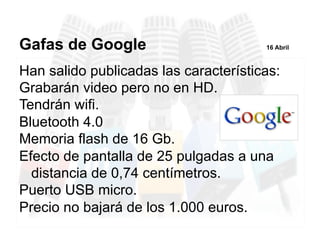 Han salido publicadas las características:
Grabarán video pero no en HD.
Tendrán wifi.
Bluetooth 4.0
Memoria flash de 16 Gb.
Efecto de pantalla de 25 pulgadas a una
distancia de 0,74 centímetros.
Puerto USB micro.
Precio no bajará de los 1.000 euros.
Gafas de Google 16 Abril
 