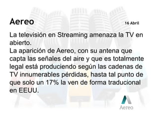 La televisión en Streaming amenaza la TV en
abierto.
La aparición de Aereo, con su antena que
capta las señales del aire y que es totalmente
legal está produciendo según las cadenas de
TV innumerables pérdidas, hasta tal punto de
que solo un 17% la ven de forma traducional
en EEUU.
Aereo 16 Abril
 