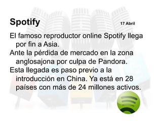 El famoso reproductor online Spotify llega
por fin a Asia.
Ante la pérdida de mercado en la zona
anglosajona por culpa de Pandora.
Esta llegada es paso previo a la
introducción en China. Ya está en 28
países con más de 24 millones activos.
Spotify 17 Abril
 