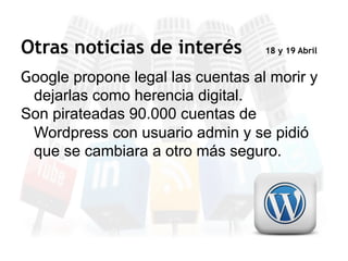 Google propone legal las cuentas al morir y
dejarlas como herencia digital.
Son pirateadas 90.000 cuentas de
Wordpress con usuario admin y se pidió
que se cambiara a otro más seguro.
Otras noticias de interés 18 y 19 Abril
 