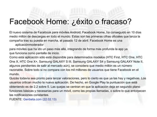 El nuevo sistema de Facebook para móviles Android, Facebook Home, ha conseguido en 10 días
medio millón de descargas en todo el mundo. Estas son las primeras cifras oficiales que lanza la
compañía tras su puesta en marcha, el pasado 12 de abril. Facebook Home es una
aplicaciónmoderador
para móviles que ha ido un paso más allá, integrando de forma más profunda la app ya
que funciona como pantalla de inicio.
Como esta aplicación sólo está disponible para determinados modelos (HTC First, HTC One, HTC
One X, HTC One X+, Samsung GALAXY S III, Samsung GALAXY S4 y Samsung GALAXY Note II,
algunos pendientes de salir al mercado aún), se considera que medio millón es un número
razonable. Sobre todo si no compara con los mil millones de usuarios que tiene Facebook en el
mundo.
Quizás todavía sea pronto para lanzar valoraciones, pero lo cierto es que ya las hay y negativas. Los
usuarios critican mucho la nueva aplicación. De hecho, en Google Play la puntuación que está
obteniendo es de 2,2 sobre 5. Las quejas se centran en que la aplicación deja en segundo plano
funciones básicas y necesarias para un móvil, como las propias llamadas, o sobre lo que entorpecen
las notificaciones constantes.
FUENTE: Genbeta.com (22.02.13)
Facebook Home: ¿éxito o fracaso?
 
