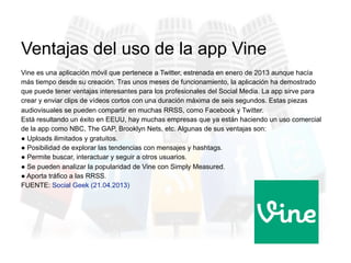 Vine es una aplicación móvil que pertenece a Twitter, estrenada en enero de 2013 aunque hacía
más tiempo desde su creación. Tras unos meses de funcionamiento, la aplicación ha demostrado
que puede tener ventajas interesantes para los profesionales del Social Media. La app sirve para
crear y enviar clips de vídeos cortos con una duración máxima de seis segundos. Estas piezas
audiovisuales se pueden compartir en muchas RRSS, como Facebook y Twitter.
Está resultando un éxito en EEUU, hay muchas empresas que ya están haciendo un uso comercial
de la app como NBC, The GAP, Brooklyn Nets, etc. Algunas de sus ventajas son:
● Uploads ilimitados y gratuitos.
● Posibilidad de explorar las tendencias con mensajes y hashtags.
● Permite buscar, interactuar y seguir a otros usuarios.
● Se pueden analizar la popularidad de Vine con Simply Measured.
● Aporta tráfico a las RRSS.
FUENTE: Social Geek (21.04.2013)
Ventajas del uso de la app Vine
 
