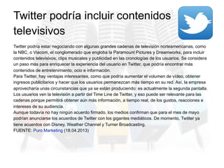 Twitter podría estar negociando con algunas grandes cadenas de televisión norteamericanas, como
la NBC, o Viacom, el conglomerado que engloba la Paramount Pictures y Dreamworks, para incluir
contenidos televisivos, clips musicales y publicidad en las cronologías de los usuarios. Se considera
un paso más para enriquecer la experiencia del usuario en Twitter, que podría encontrar más
contenidos de entretenimiento, ocio e información.
Para Twitter, hay ventajas interesantes, como que podría aumentar el volumen de vídeo, obtener
ingresos publicitarios y hacer que los usuarios permanezcan más tiempo en su red. Así, la empresa
aprovecharía unas circunstancias que ya se están produciendo: es actualmente la segunda pantalla.
Los usuarios ven la televisión a partir del Time Line de Twitter, y eso puede ser relevante para las
cadenas porque permitirá obtener aún más información, a tiempo real, de los gustos, reacciones e
intereses de su audiencia.
Aunque todavía no hay ningún acuerdo firmado, los medios confirman que para el mes de mayo
podrían anunciarse los acuerdos de Twitter con los gigantes mediáticos. De momento, Twitter ya
tiene acuerdos con Disney, Weather Channel y Turner Broadcasting.
FUENTE: Puro Marketing (18.04.2013)
Twitter podría incluir contenidos
televisivos
 