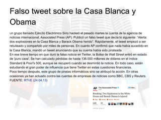 Un grupo llamado Ejército Electrónico Sirio hackeó el pasado martes la cuenta de la agencia de
noticias internacional, Associated Press (AP). Publicó un falso tweet que decía lo siguiente: “Alerta:
dos explosiones en la Casa Blanca y Barack Obama herido”. Rápidamente, el tweet empezó a ser
retuiteado y compartido por miles de personas. En cuanto AP confirmó que nada había sucedido en
la Casa Blanca, mandó un tweet anunciando que su cuenta había sido pirateada.
En ese breve tiempo en que duró la falsa noticia en Twitter, la Bolsa de Wall Street entró en estado
de 'puro caos'. Se han calculado pérdidas de hasta 136.000 millones de dólares en el índice
Standard & Poor's 500, aunque se recuperó cuando se desmintió la noticia. En todo caso, están
estudiando el gran poder de influencia que tiene Twitter en estas cuestiones financieras.
Poco tiempo después, este grupo de piratas informáticos sirio se atribuyó la acción. En otras
ocasiones ya han actuado contra las cuentas de empresas de noticias como BBC, CBS y Reuters.
FUENTE: RTVE (24.04.13)
Falso tweet sobre la Casa Blanca y
Obama
 