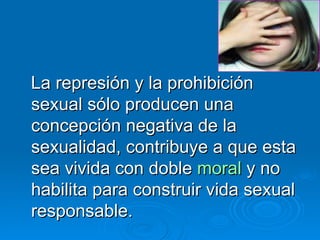 La represión y la prohibición sexual sólo producen una concepción negativa de la sexualidad, contribuye a que esta sea vivida con doble  moral  y no habilita para construir vida sexual responsable. 