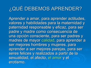 ¿QUÉ DEBEMOS APRENDER? Aprender a amar, para aprender actitudes, valores y habilidades para la maternidad y paternidad responsable y eficaz, para ser padre y madre como consecuencia de una opción consciente, para ser padres y madres de mayor  calidad , para aprender a ser mejores hombres y mujeres, para aprender a ser mejores parejas, para ser seres felices y realizados a partir de la sexualidad, el afecto,  el amor  y el erotismo. 