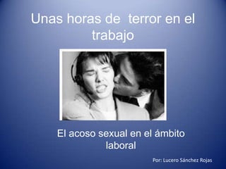 Unas horas de terror en el
         trabajo




    El acoso sexual en el ámbito
              laboral
                        Por: Lucero Sánchez Rojas
 