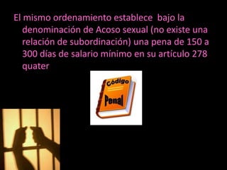 El mismo ordenamiento establece bajo la
   denominación de Acoso sexual (no existe una
   relación de subordinación) una pena de 150 a
   300 días de salario mínimo en su artículo 278
   quater
 