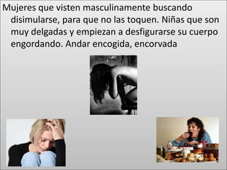 Mujeres que visten masculinamente buscando
 disimularse, para que no las toquen. Niñas que son
 muy delgadas y empiezan a desfigurarse su cuerpo
 engordando. Andar encogida, encorvada
 