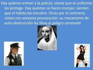 Hay quienes entran a la policía: siente que el uniforme
 las protege. Hay quienes se hacen monjas: sienten
 que el hábito las encubre. Otras por el contrario,
 visten con excesiva provocación: su mecanismo de
 auto-destrucción les lleva al peligro constante
 