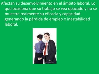Afectan su desenvolvimiento en el ámbito laboral. Lo
  que ocasiona que su trabajo se vea opacado y no se
  muestre realmente su eficacia y capacidad
  generando la pérdida de empleo o inestabilidad
  laboral.
 