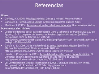 Referencias
Libros
• Garibay, A. (2006). Mitología Griega: Dioses y Héroes. México: Porrúa
• González, E. (1996). Acoso Sexual. Argentina: Depalma Buenos Aires
• Martínez, J. (1995). Acoso sexual en las relaciones laborales. Buenos Aires: Astrea
Documentos electrónicos
• Código de defensa social para del estado Libre y soberano de Puebla (2011,10 de
   Agosto). En h. congreso del estado de Puebla. Legislación estatal [en línea]
   Recuperado el 20 de febrero de 2012 de
   http://www.congresopuebla.gob.mx/index.php?option=com_docman&task=cat_vi
   ew&gid=23&Itemid=68
• García, C. Z. (2009, 20 de noviembre). El acoso laboral en México. [en línea].
   México. Recuperado el 28 de febrero de 2012 de
   http://aijdtssgc.org/2009/11/20/el-acoso-laboral-en-mexico/
• Huerta, L. (9 de junio de 2011). Acoso laboral: el infierno en horas de oficina. El
   Universal on Line. [En línea] recuperado el 1 de febrero de 2012 de
   http://www.eluniversal.com.mx/notas/771505.html
• CSI Confederación Sindical Internacional (2008), una guía sindical. [en línea].
   Recuperado el 19 de abril de 2012 de http://www.ituc-
   csi.org/IMG/pdf/Harcelement_ESP_12pgs_BR.pdf
 