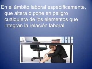 En el ámbito laboral específicamente,
 que altera o pone en peligro
 cualquiera de los elementos que
 integran la relación laboral
 
