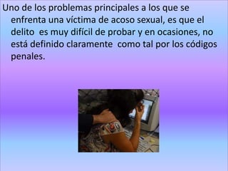 Uno de los problemas principales a los que se
 enfrenta una víctima de acoso sexual, es que el
 delito es muy difícil de probar y en ocasiones, no
 está definido claramente como tal por los códigos
 penales.
 