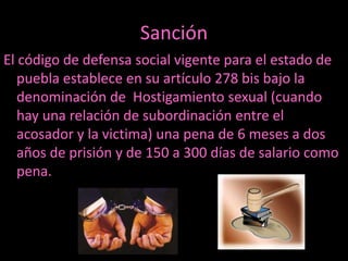 Sanción
El código de defensa social vigente para el estado de
   puebla establece en su artículo 278 bis bajo la
   denominación de Hostigamiento sexual (cuando
   hay una relación de subordinación entre el
   acosador y la victima) una pena de 6 meses a dos
   años de prisión y de 150 a 300 días de salario como
   pena.
 