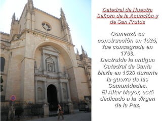 Catedral de NuestraCatedral de Nuestra
Señora de la Asunción ySeñora de la Asunción y
de San Frutosde San Frutos
Comenzó suComenzó su
construcción en 1525,construcción en 1525,
fue consagrada enfue consagrada en
1768.1768.
Destruida la antiguaDestruida la antigua
Catedral de SantaCatedral de Santa
María en 1520 duranteMaría en 1520 durante
la guerra de lasla guerra de las
Comunidades.Comunidades.
El Altar Mayor, estáEl Altar Mayor, está
dedicado a la Virgendedicado a la Virgen
de la Paz.de la Paz.
 