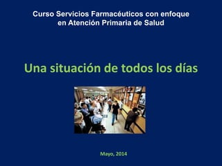 Una situación de todos los días
Curso Servicios Farmacéuticos con enfoque
en Atención Primaria de Salud
Mayo, 2014
 