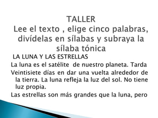 LA LUNA Y LAS ESTRELLAS
La luna es el satélite de nuestro planeta. Tarda
Veintisiete días en dar una vuelta alrededor de
  la tierra. La luna refleja la luz del sol. No tiene
  luz propia.
Las estrellas son más grandes que la luna, pero
 