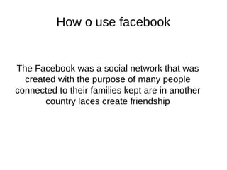 How o use facebook
The Facebook was a social network that was
created with the purpose of many people
connected to their families kept are in another
country laces create friendship
 