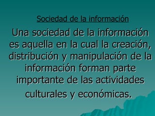 Una sociedad de la información es aquella en la cual la creación, distribución y manipulación de la información forman parte importante de las actividades culturales y económicas.   ,[object Object]