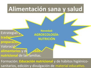 Alimentación sana y salud 
Novedad: 

Estrategias y métodos 
AGROECOLOGÍA‐ 
tradicionales de conservación y 
NUTRICIÓN 
preparación de alimentos. 
Valoración de los hábitos 
alimentarios y del estado 
nutricional de las familias. 
Formación: Educación nutricional y de hábitos higiénico‐
sanitarios, edición y divulgación de material educaPvo. 

 