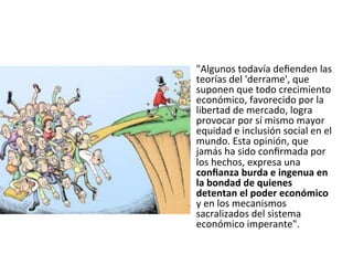 •  "Algunos todavía deﬁenden las 
teorías del 'derrame', que 
suponen que todo crecimiento 
económico, favorecido por la 
libertad de mercado, logra 
provocar por sí mismo mayor 
equidad e inclusión social en el 
mundo. Esta opinión, que 
jamás ha sido conﬁrmada por 
los hechos, expresa una 
conﬁanza burda e ingenua en 
la bondad de quienes 
detentan el poder económico 
y en los mecanismos 
sacralizados del sistema 
económico imperante". 

 