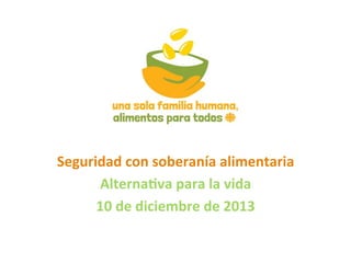 Seguridad con soberanía alimentaria 
Alterna4va para la vida 
10 de diciembre de 2013 

 