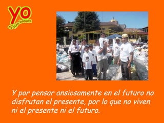 Y por pensar ansiosamente en el futuro no
disfrutan el presente, por lo que no viven
ni el presente ni el futuro.