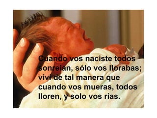 Cuando vos naciste todos
sonreian, sólo vos llorabas;
viví de tal manera que
cuando vos mueras, todos
lloren, y solo vos rias.