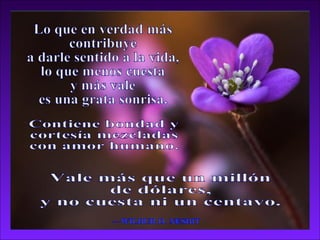 Lo que en verdad más contribuye a darle sentido a la vida, lo que menos cuesta  y más vale es una grata sonrisa. —WILBUR D. NESBIT Contiene bondad y  cortesía mezcladas  con amor humano. Vale más que un millón de dólares, y no cuesta ni un centavo. 