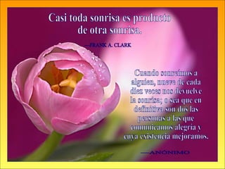 Cuando sonreímos a alguien, nueve de cada diez veces nos devuelve la sonrisa; o sea que en definitiva son dos las personas a las que  comunicamos alegría y  cuya existencia mejoramos. —ANÓNIMO Casi toda sonrisa es producto de otra sonrisa. —FRANK A. CLARK 