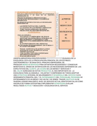 UNASPALABRASPARALOSSUPERVISORES ? ? ? ? ? ? ? ? ? ? ? ? EN BUSCA DE LA
EXCELENCIA: ESTA ES LA PREOCUPACION PRINCIPAL DE LOS ESTABLEC.
GASTRONOMICOS Y SE BASA EN EL PRINCIPIO EMPRESARIAL DE:
PRODUCIR BIENES O SERVICIOS PARA SATISFACER NECESIDADES Y CONSEGUIR
BENEFICIOS EL GRADO DE SATISFACCION DE LAS NECESIDADES DEPENDERA DE: LAS
EXPECTATIVAS DEL CLIENTE, LA CALIDAD DE LOS BIENES Y SERVICIOS Y
DEL VALOR AGREGADO DE ESTOS PRODUCTOS, EL MAS IMPORTANTE ES : LA
EXCELENCIA PARA ALCANZARLA : VOLUNTAD Y COMPROMISO DE TODOS ADOPTAR
UNA ESTRATEGIA INTEGRAL DE MEJORAMIENTO Y DESARROLLO DEL SERVICIO CUYA
HERRAMIENTA PRINCIPAL SEA: ? EL ENTRENAMIENTO DEL PERSONALEL PROGRAMA DE
ENTRENAMIENTO ES UN MEDIO Y NO UN FIN Y SE DEBEN: TRAZAR OBJETIVOS Q/ SE
QUIERAN LOGRAR ANALIZAR EL NIVEL DE SERVICIO ACTUAL IDENTIFICAR FALLAS COMO
HACERLO DE FORMA SUSTENTABLE IMPLEMENTAR ESTRATEGIAS EVALUAR
RESULTADOS ACTITUD + SEDUCCION = EXCELENCIA EN EL SERVICIO
 