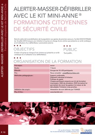 P. 10
57, rue de la Colonie . 75013 PARIS
Tél. 01 45 65 58 00 Email. unass@secouristes.com
www.unass.fr
Dans le cadre de la sensibilisation de la population aux gestes de premiers secours, l’arrêté IOCE1019564A
du 16 juillet 2010 instaure une initiation à la prise en charge d’une victime qui présente un arrêt cardiaque
et à l’utilisation d’un défibrillateur automatisé externe.
S’initier à la prise en charge d’une victime qui présente un arrêt
cardiaque et à l’utilisation d’un défibrillateur.
Tout public.
OBJECTIFS
ORGANISATION DE LA FORMATION
PUBLIC
Pré-requis : aucun
Durée : 1 heure
Effectifs : Groupe de 10 à 50 participants
Prix : Nous consulter : unass@secouristes.com
Méthodes pédagogiques : Support multimédia
Dispositif individuel d’initiation
Pratique du geste
Chaque participant emporte son kit de formation
(mannequin, DAE de simulation, DVD formation) lui
permettant de revoir les gestes à la maison et de
démultiplier l’initiation à ses proches.
Validation des acquis : Attestation de suivi délivrée par l’UNASS
Plus d’infos : www.laerdal.com
ALERTER-MASSER-DEFIBRILLERAVECLEKITMINI-ANNE®
FormationscitoyennesdeSécuritéCivile
ALERTER-MASSER-DÉFIBRILLER
AVEC LE KIT MINI-ANNE ®
FORMATIONS CITOYENNES
DE SÉCURITÉ CIVILE
 